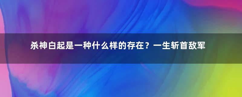 杀神白起是一种什么样的存在？一生斩首敌军160余万