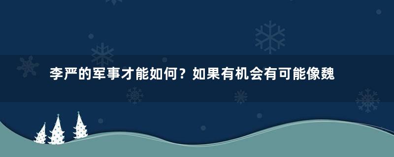 李严的军事才能如何？如果有机会有可能像魏延一样统兵吗？