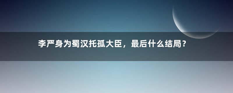 李严身为蜀汉托孤大臣，最后什么结局？