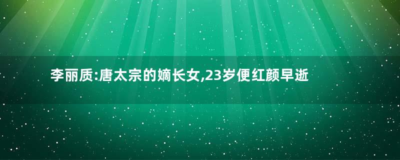 李丽质:唐太宗的嫡长女,23岁便红颜早逝