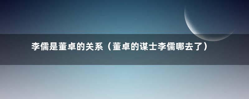 李儒是董卓的关系（董卓的谋士李儒哪去了）