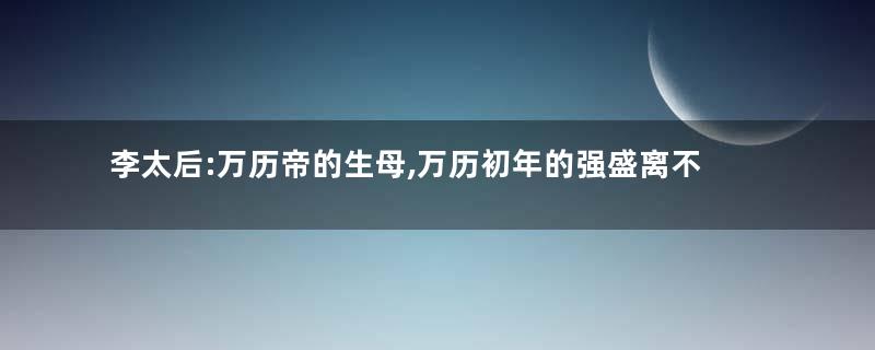 李太后:万历帝的生母,万历初年的强盛离不开她的辅佐