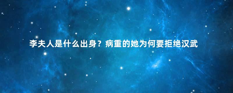 李夫人是什么出身？病重的她为何要拒绝汉武帝的探视？