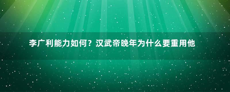 李广利能力如何？汉武帝晚年为什么要重用他？