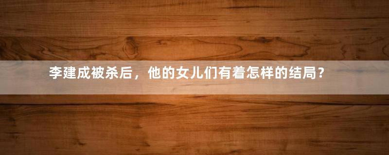 李建成被杀后，他的女儿们有着怎样的结局？