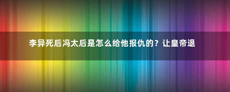 李异死后冯太后是怎么给他报仇的？让皇帝退位不够还将其毒杀