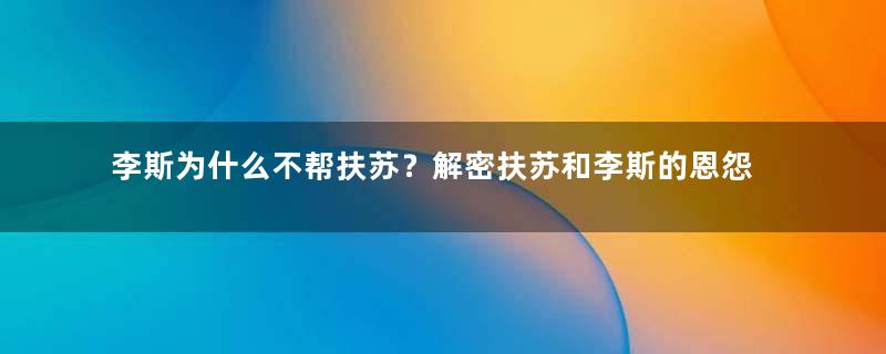 李斯为什么不帮扶苏？解密扶苏和李斯的恩怨