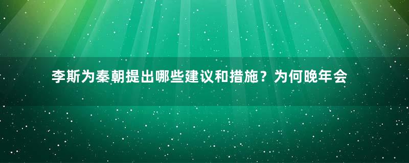 李斯为秦朝提出哪些建议和措施？为何晚年会与赵高合谋？