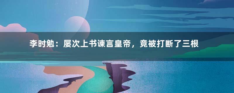 李时勉：屡次上书谏言皇帝，竟被打断了三根肋骨