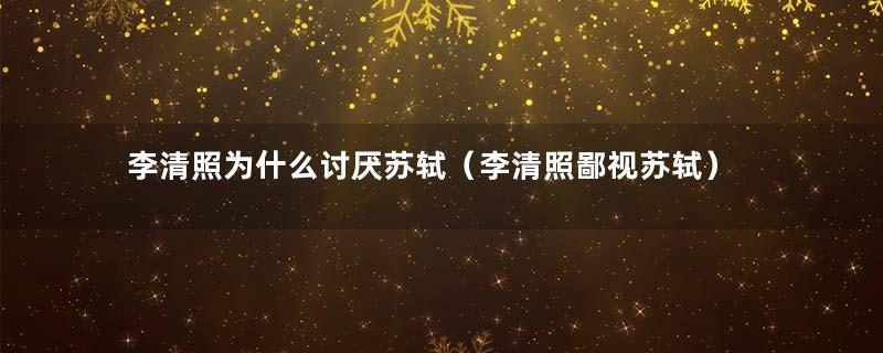 李清照为什么讨厌苏轼（李清照鄙视苏轼）