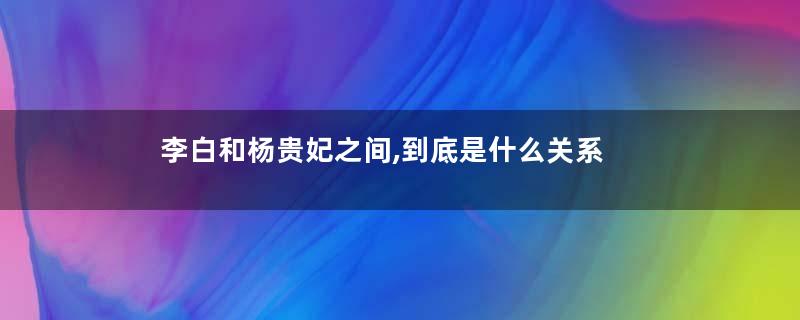 李白和杨贵妃之间,到底是什么关系