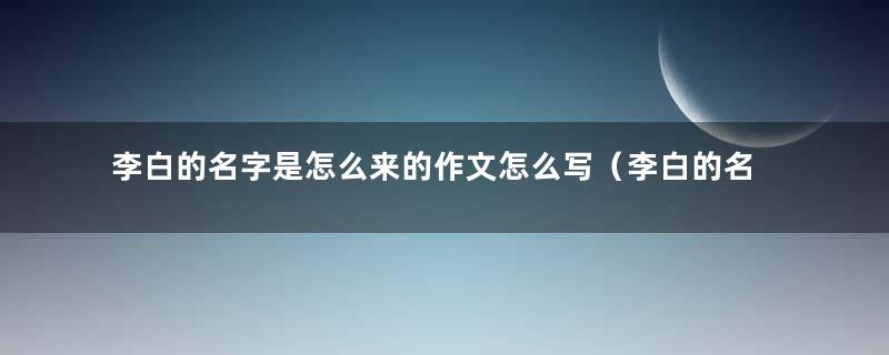 李白的名字是怎么来的作文怎么写（李白的名字是怎么来的写一写）