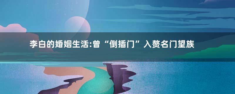 李白的婚姻生活:曾“倒插门”入赘名门望族