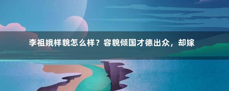 李祖娥样貌怎么样？容貌倾国才德出众，却嫁给貌丑残疾的王爷