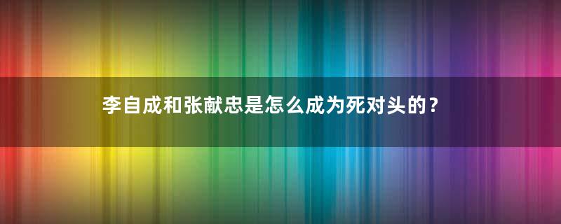 李自成和张献忠是怎么成为死对头的？