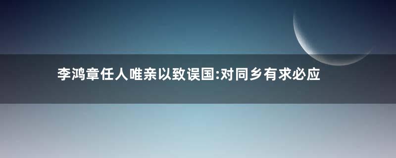 李鸿章任人唯亲以致误国:对同乡有求必应