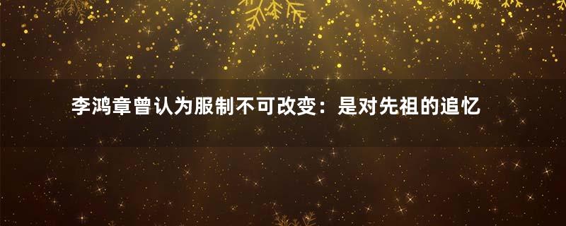 李鸿章曾认为服制不可改变：是对先祖的追忆