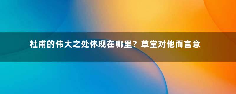 杜甫的伟大之处体现在哪里？草堂对他而言意味着什么？