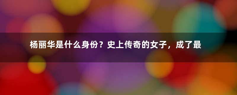 杨丽华是什么身份？史上传奇的女子，成了最悲剧的人物