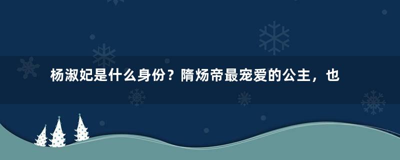 杨淑妃是什么身份？隋炀帝最宠爱的公主，也是李世民的悲情皇妃