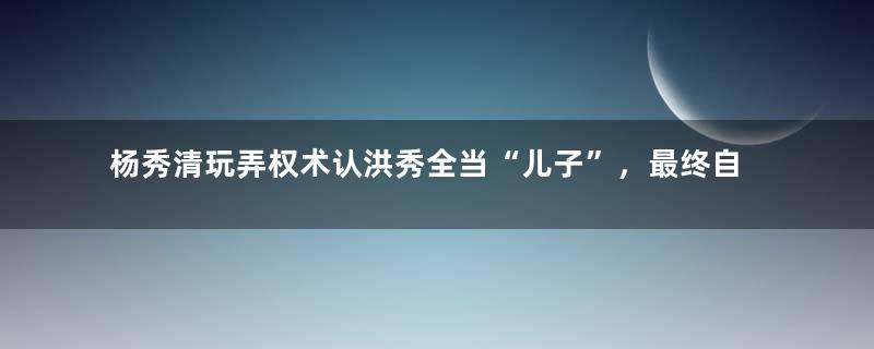 杨秀清玩弄权术认洪秀全当“儿子”，最终自食恶果