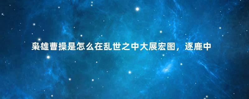 枭雄曹操是怎么在乱世之中大展宏图，逐鹿中原的？