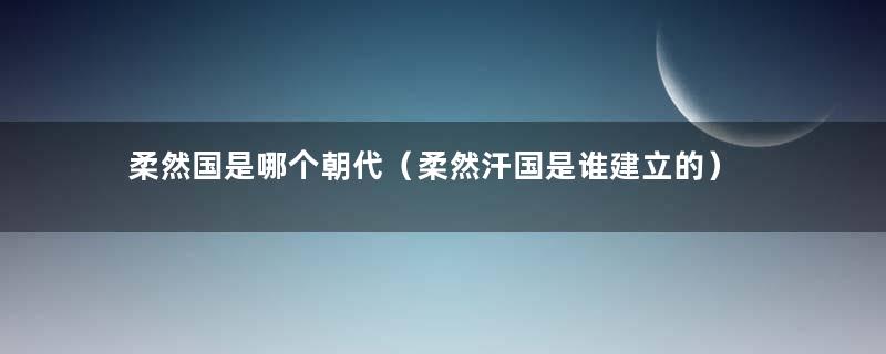 柔然国是哪个朝代（柔然汗国是谁建立的）