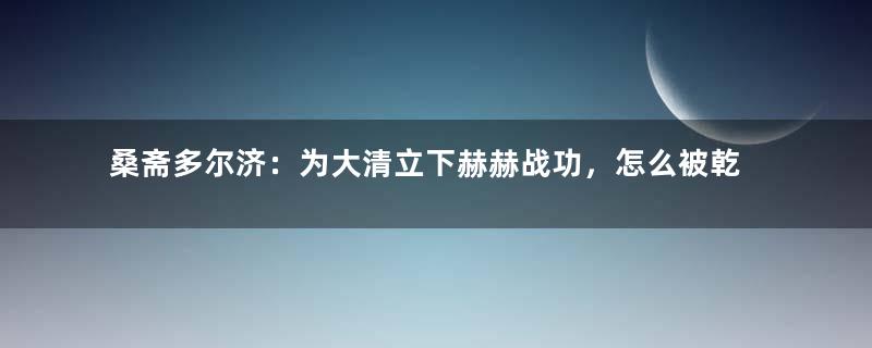 桑斋多尔济：为大清立下赫赫战功，怎么被乾隆抄家？