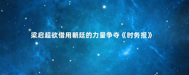梁启超欲借用朝廷的力量争夺《时务报》