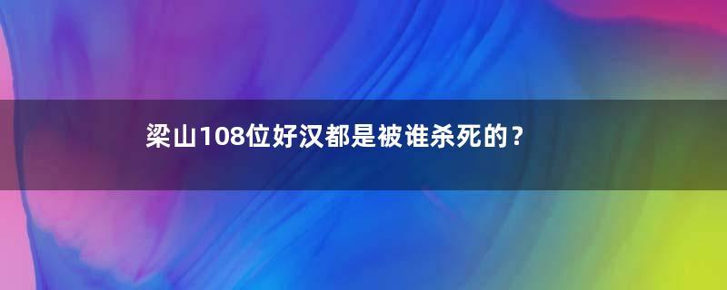 梁山108位好汉都是被谁杀死的？