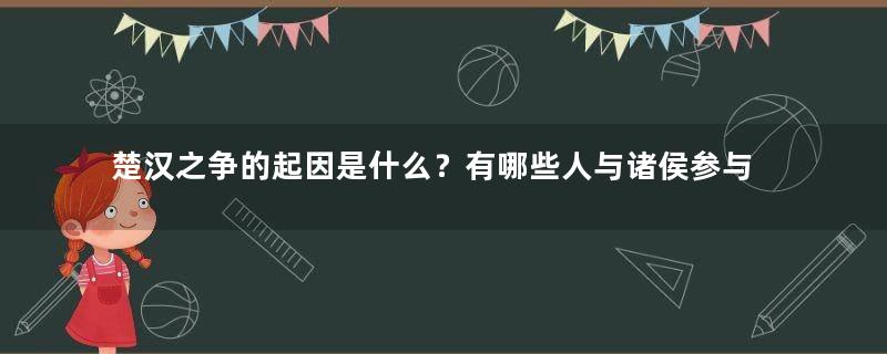 楚汉之争的起因是什么？有哪些人与诸侯参与了战争？