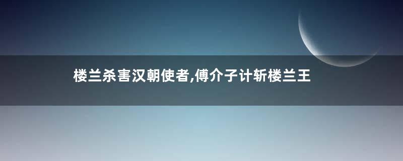 楼兰杀害汉朝使者,傅介子计斩楼兰王