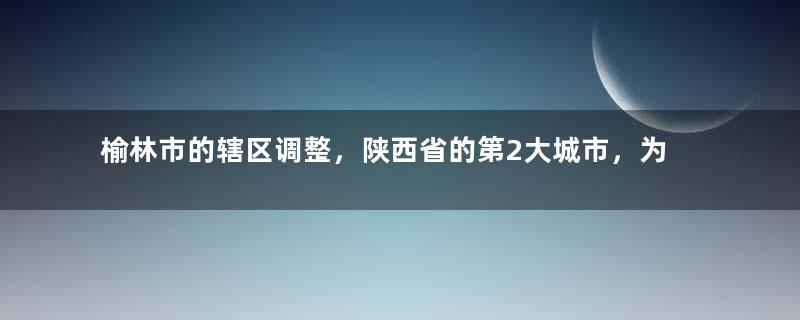 榆林市的辖区调整，陕西省的第2大城市，为何有12个区县？