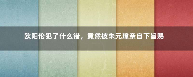 欧阳伦犯了什么错，竟然被朱元璋亲自下旨赐死？