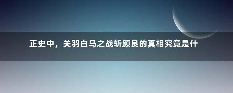 正史中，关羽白马之战斩颜良的真相究竟是什么？