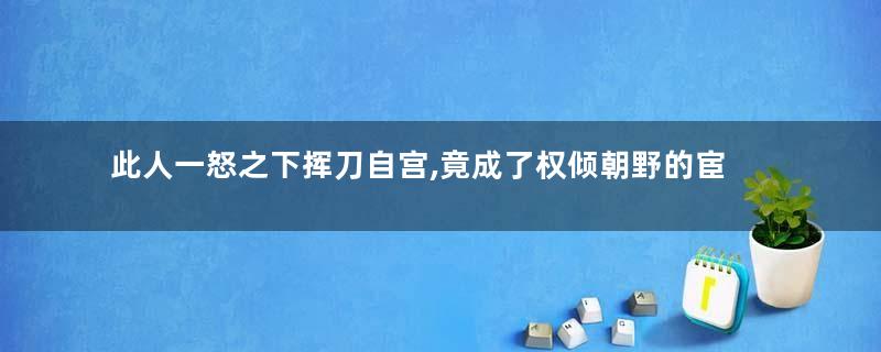 此人一怒之下挥刀自宫,竟成了权倾朝野的宦官