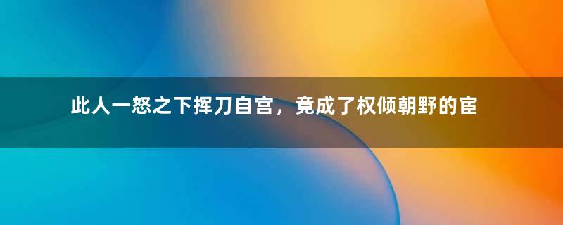 此人一怒之下挥刀自宫，竟成了权倾朝野的宦官