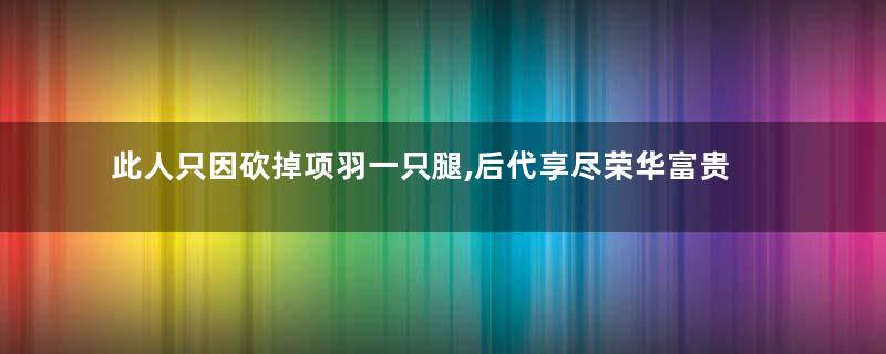 此人只因砍掉项羽一只腿,后代享尽荣华富贵