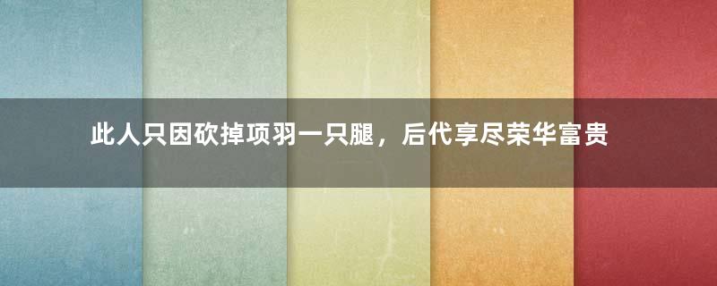 此人只因砍掉项羽一只腿，后代享尽荣华富贵