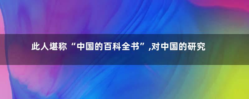 此人堪称“中国的百科全书”,对中国的研究,连外国人都佩服不已