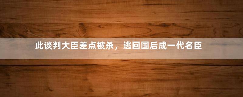 此谈判大臣差点被杀，逃回国后成一代名臣