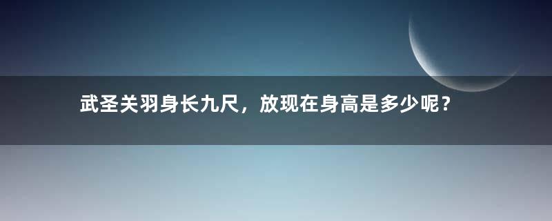 武圣关羽身长九尺，放现在身高是多少呢？