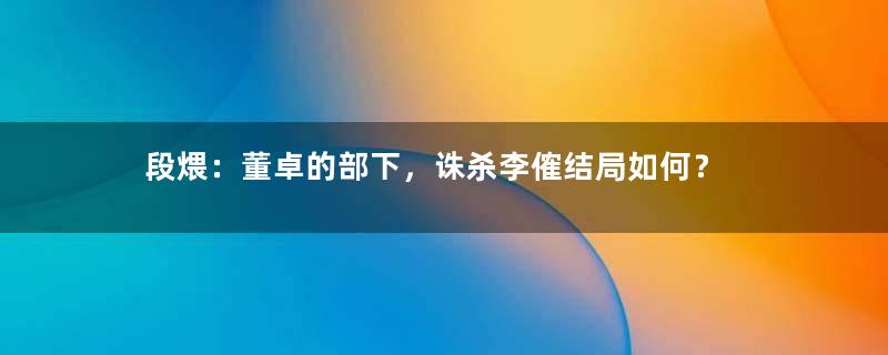 段煨：董卓的部下，诛杀李傕结局如何？