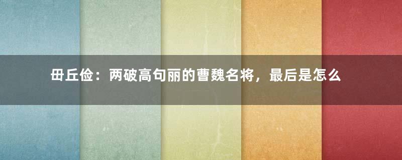 毌丘俭：两破高句丽的曹魏名将，最后是怎么死的？