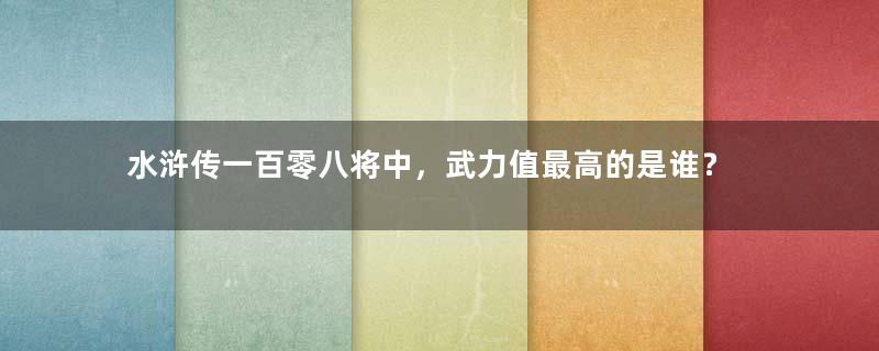 水浒传一百零八将中，武力值最高的是谁？