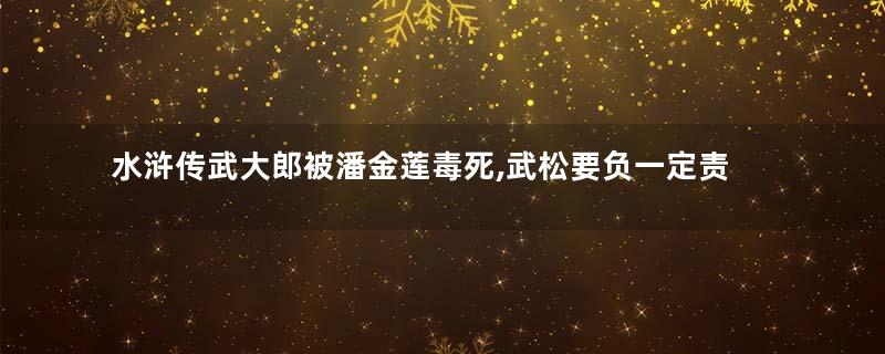 水浒传武大郎被潘金莲毒死,武松要负一定责任!