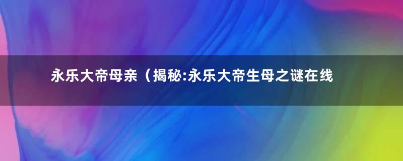 永乐大帝母亲（揭秘:永乐大帝生母之谜在线阅读）