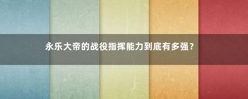 永乐大帝的战役指挥能力到底有多强？