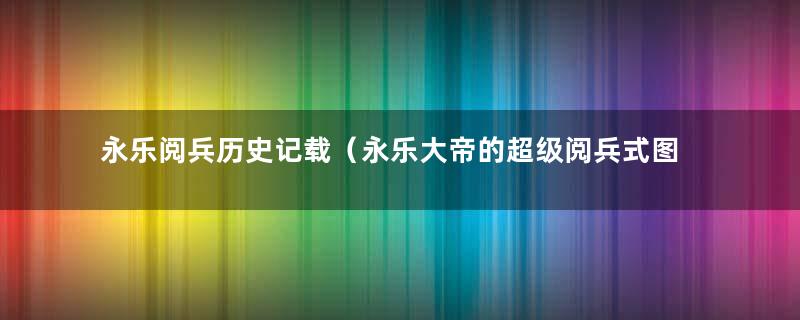 永乐阅兵历史记载（永乐大帝的超级阅兵式图片）