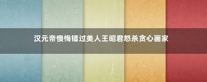 汉元帝懊悔错过美人王昭君怒杀贪心画家